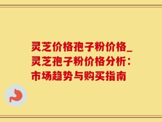 灵芝价格孢子粉价格_灵芝孢子粉价格分析：市场趋势与购买指南