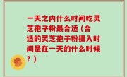 一天之内什么时间吃灵芝孢子粉最合适 (合适的灵芝孢子粉摄入时间是在一天的什么时候？)