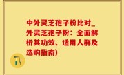 中外灵芝孢子粉比对_外灵芝孢子粉：全面解析其功效、适用人群及选购指南)