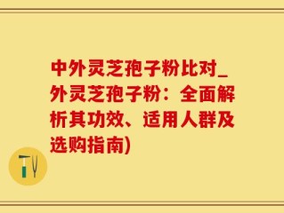 中外灵芝孢子粉比对_外灵芝孢子粉：全面解析其功效、适用人群及选购指南)
