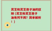 灵芝和灵芝孢子油的区别 (灵芝和灵芝孢子油有何不同？简单解析！)
