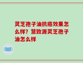 灵芝孢子油抗癌效果怎么样？慧致源灵芝孢子油怎么样