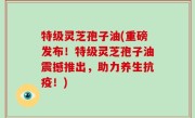 特级灵芝孢子油(重磅发布！特级灵芝孢子油震撼推出，助力养生抗疫！)