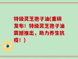 特级灵芝孢子油(重磅发布！特级灵芝孢子油震撼推出，助力养生抗疫！)