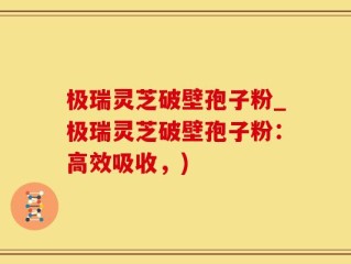 极瑞灵芝破壁孢子粉_极瑞灵芝破壁孢子粉：高效吸收，)
