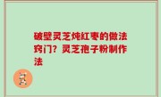 破壁灵芝炖红枣的做法窍门？灵芝孢子粉制作法