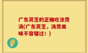 广东灵芝的正确吃法煲汤(广东灵芝，汤煲美味不容错过！)
