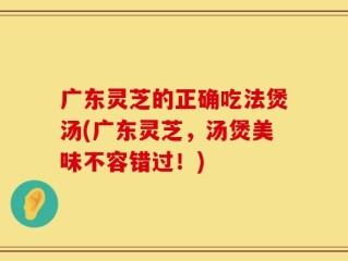 广东灵芝的正确吃法煲汤(广东灵芝，汤煲美味不容错过！)