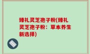 臻礼灵芝孢子粉(臻礼灵芝孢子粉：草本养生新选择)