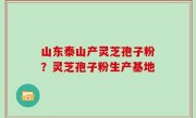 山东泰山产灵芝孢子粉？灵芝孢子粉生产基地