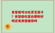 食管癌可以吃灵芝孢子？食管癌吃蛋白质粉好吗还有其他推荐吗