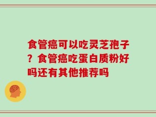 食管癌可以吃灵芝孢子？食管癌吃蛋白质粉好吗还有其他推荐吗