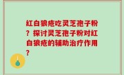 红白狼疮吃灵芝孢子粉？探讨灵芝孢子粉对红白狼疮的辅助治疗作用？