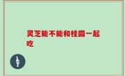 灵芝能不能和桂圆一起吃