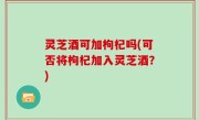 灵芝酒可加枸杞吗(可否将枸杞加入灵芝酒？)