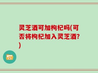 灵芝酒可加枸杞吗(可否将枸杞加入灵芝酒？)