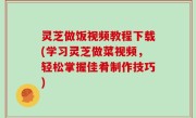 灵芝做饭视频教程下载(学习灵芝做菜视频，轻松掌握佳肴制作技巧)