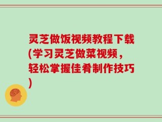 灵芝做饭视频教程下载(学习灵芝做菜视频，轻松掌握佳肴制作技巧)