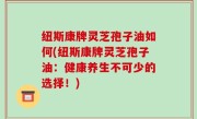 纽斯康牌灵芝孢子油如何(纽斯康牌灵芝孢子油：健康养生不可少的选择！)