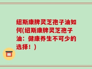 纽斯康牌灵芝孢子油如何(纽斯康牌灵芝孢子油：健康养生不可少的选择！)