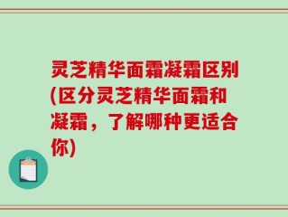 灵芝精华面霜凝霜区别(区分灵芝精华面霜和凝霜，了解哪种更适合你)
