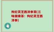 枸杞灵芝西洋参茶(三味健康茶：枸杞灵芝西洋参)