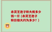 赤灵芝孢子粉大概多少钱一斤 (赤灵芝孢子粉价格大约为多少？)