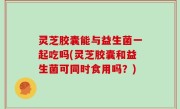 灵芝胶囊能与益生菌一起吃吗(灵芝胶囊和益生菌可同时食用吗？)