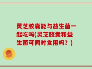 灵芝胶囊能与益生菌一起吃吗(灵芝胶囊和益生菌可同时食用吗？)