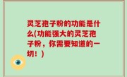 灵芝孢子粉的功能是什么(功能强大的灵芝孢子粉，你需要知道的一切！)