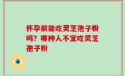 怀孕前能吃灵芝孢子粉吗？哪种人不宜吃灵芝孢子粉