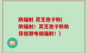 防辐射 灵芝孢子粉(防辐射！灵芝孢子粉助你抵御电磁辐射！)