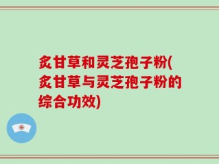 炙甘草和灵芝孢子粉(炙甘草与灵芝孢子粉的综合功效)