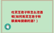 吃灵芝孢子粉怎么泡酒呢(如何用灵芝孢子粉酿美味健康的酒？)
