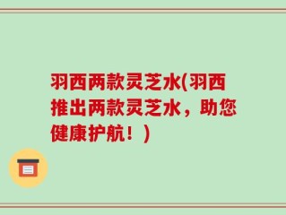 羽西两款灵芝水(羽西推出两款灵芝水，助您健康护航！)