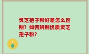 灵芝孢子粉好差怎么区别？如何辨别优质灵芝孢子粉？