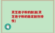 灵芝孢子粉的耐温(灵芝孢子粉的稳定耐热特性)