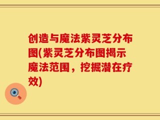 创造与魔法紫灵芝分布图(紫灵芝分布图揭示魔法范围，挖掘潜在疗效)