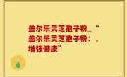 盖尔乐灵芝孢子粉_“盖尔乐灵芝孢子粉：，增强健康”