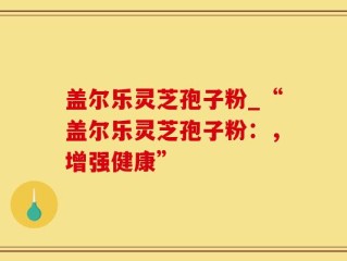 盖尔乐灵芝孢子粉_“盖尔乐灵芝孢子粉：，增强健康”
