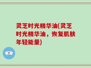 灵芝时光精华油(灵芝时光精华油，恢复肌肤年轻能量)