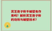 灵芝孢子粉不破壁有作用吗？解析灵芝孢子粉的功效与破壁技术？