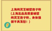 上海纯灵芝破壁孢子粉(上海出品高质量破壁纯灵芝孢子粉，身体强健不再发愁！)