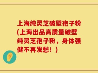 上海纯灵芝破壁孢子粉(上海出品高质量破壁纯灵芝孢子粉，身体强健不再发愁！)