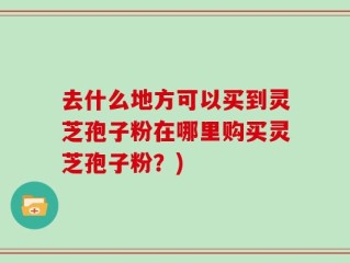去什么地方可以买到灵芝孢子粉在哪里购买灵芝孢子粉？)
