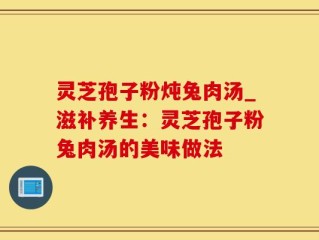 灵芝孢子粉炖兔肉汤_滋补养生：灵芝孢子粉兔肉汤的美味做法