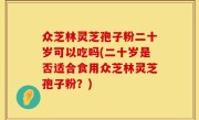众芝林灵芝孢子粉二十岁可以吃吗(二十岁是否适合食用众芝林灵芝孢子粉？)