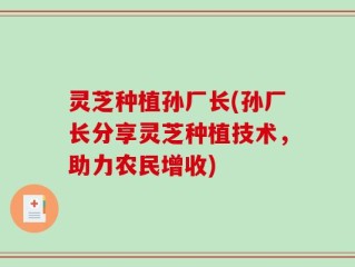 灵芝种植孙厂长(孙厂长分享灵芝种植技术，助力农民增收)