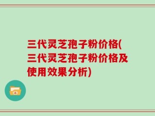 三代灵芝孢子粉价格(三代灵芝孢子粉价格及使用效果分析)