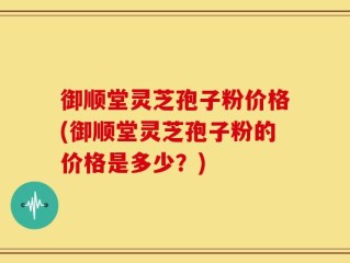 御顺堂灵芝孢子粉价格(御顺堂灵芝孢子粉的价格是多少？)